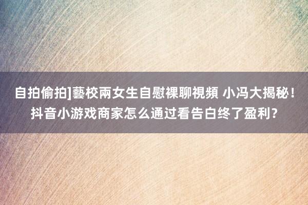 自拍偷拍]藝校兩女生自慰裸聊視頻 小冯大揭秘！抖音小游戏商家怎么通过看告白终了盈利？