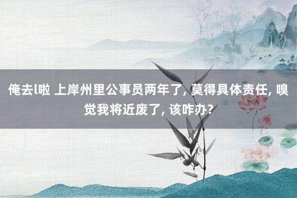 俺去l啦 上岸州里公事员两年了， 莫得具体责任， 嗅觉我将近废了， 该咋办?