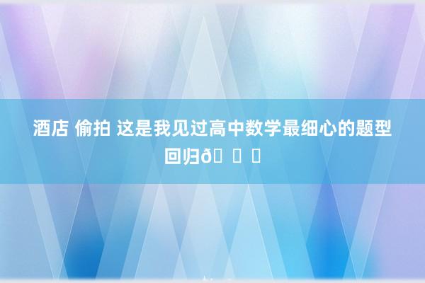 酒店 偷拍 这是我见过高中数学最细心的题型回归📖