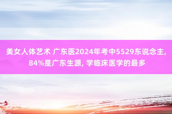 美女人体艺术 广东医2024年考中5529东说念主， 84%是广东生源， 学临床医学的最多