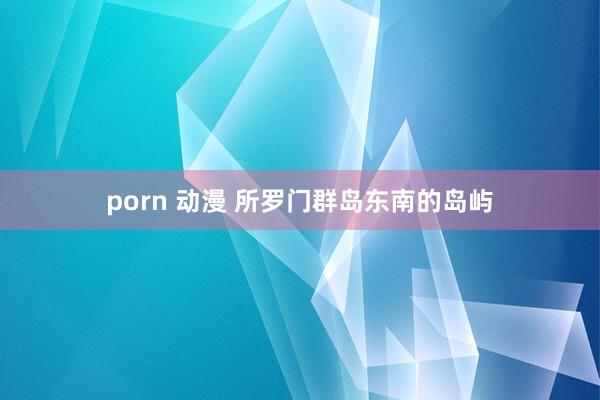 porn 动漫 所罗门群岛东南的岛屿