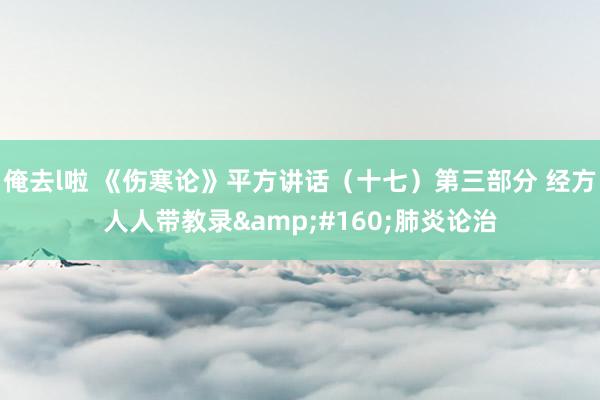 俺去l啦 《伤寒论》平方讲话（十七）第三部分 经方人人带教录&#160;肺炎论治