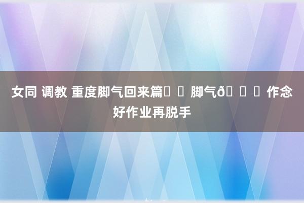 女同 调教 重度脚气回来篇❗️脚气💊作念好作业再脱手