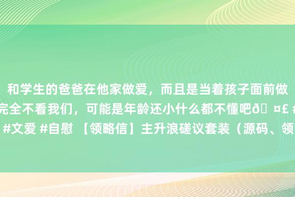 和学生的爸爸在他家做爱，而且是当着孩子面前做爱，太刺激了，孩子完全不看我们，可能是年龄还小什么都不懂吧🤣 #同城 #文爱 #自慰 【领略信】主升浪磋议套装（源码、领略信、贴图）无异日磋议公式