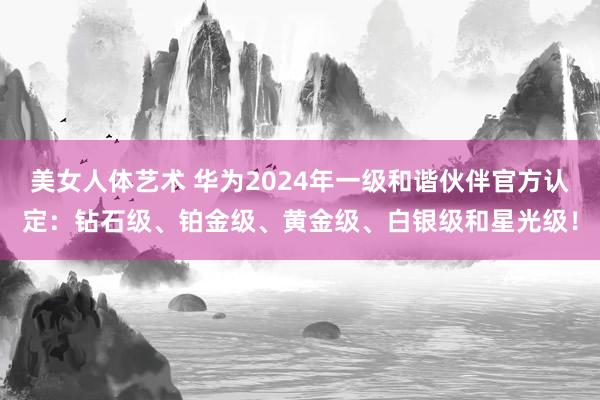 美女人体艺术 华为2024年一级和谐伙伴官方认定：钻石级、铂金级、黄金级、白银级和星光级！