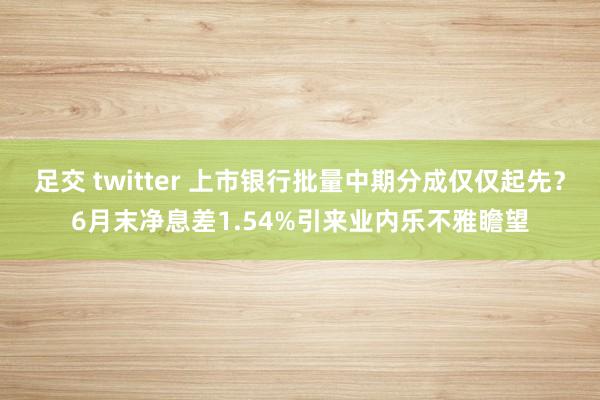 足交 twitter 上市银行批量中期分成仅仅起先？6月末净息差1.54%引来业内乐不雅瞻望