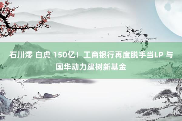 石川澪 白虎 150亿！工商银行再度脱手当LP 与国华动力建树新基金