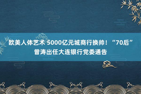 欧美人体艺术 5000亿元城商行换帅！“70后”曾涛出任大连银行党委通告