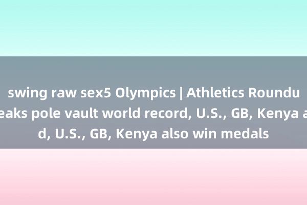 swing raw sex5 Olympics | Athletics Roundup: Duplantis breaks pole vault world record， U.S.， GB， Kenya also win medals