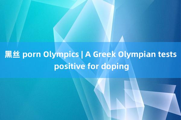 黑丝 porn Olympics | A Greek Olympian tests positive for doping