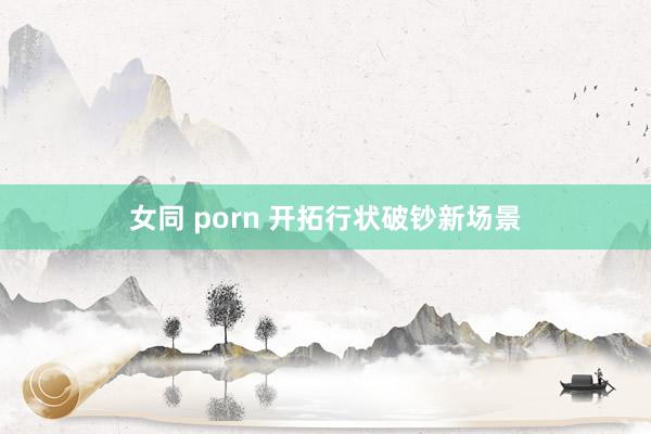 女同 porn 开拓行状破钞新场景