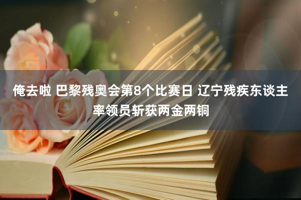 俺去啦 巴黎残奥会第8个比赛日 辽宁残疾东谈主率领员斩获两金两铜