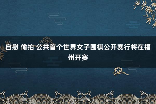 自慰 偷拍 公共首个世界女子围棋公开赛行将在福州开赛