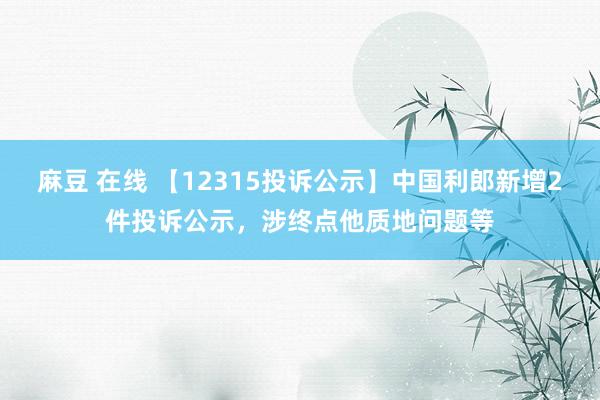 麻豆 在线 【12315投诉公示】中国利郎新增2件投诉公示，涉终点他质地问题等