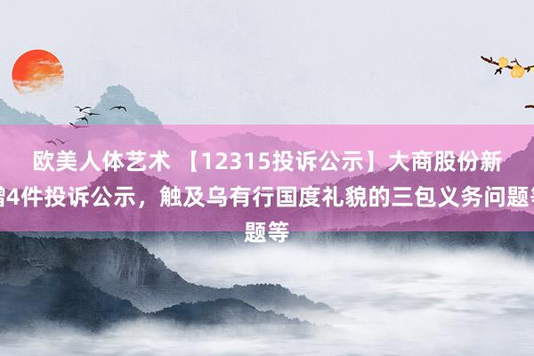 欧美人体艺术 【12315投诉公示】大商股份新增4件投诉公示，触及乌有行国度礼貌的三包义务问题等