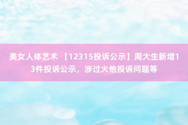 美女人体艺术 【12315投诉公示】周大生新增13件投诉公示，涉过火他投诉问题等