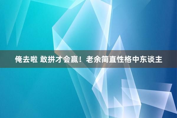 俺去啦 敢拼才会赢！老余简直性格中东谈主