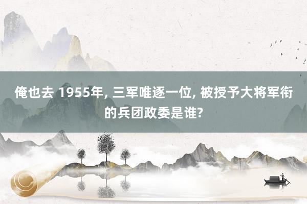 俺也去 1955年， 三军唯逐一位， 被授予大将军衔的兵团政委是谁?