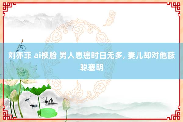 刘亦菲 ai换脸 男人患癌时日无多， 妻儿却对他蔽聪塞明