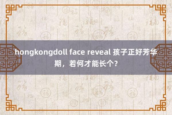 hongkongdoll face reveal 孩子正好芳华期，若何才能长个？