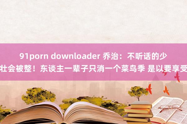 91porn downloader 乔治：不听话的少壮会被整！东谈主一辈子只消一个菜鸟季 是以要享受