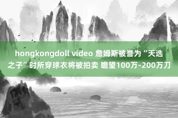 hongkongdoll video 詹姆斯被誉为“天选之子”时所穿球衣将被拍卖 瞻望100万-200万刀