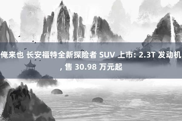 俺来也 长安福特全新探险者 SUV 上市: 2.3T 发动机， 售 30.98 万元起