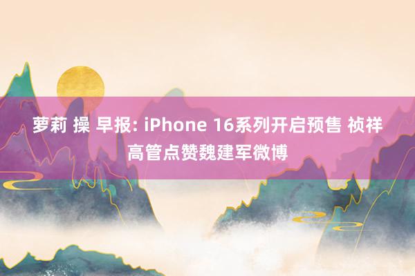 萝莉 操 早报: iPhone 16系列开启预售 祯祥高管点赞魏建军微博