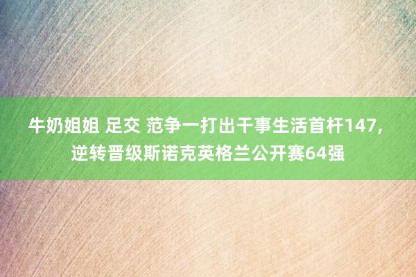 牛奶姐姐 足交 范争一打出干事生活首杆147， 逆转晋级斯诺克英格兰公开赛64强