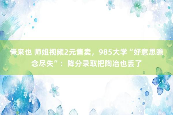 俺来也 师姐视频2元售卖，985大学“好意思瞻念尽失”：降分录取把陶冶也丢了