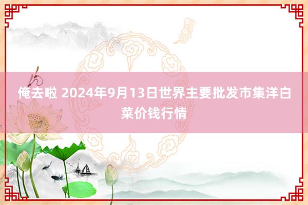 俺去啦 2024年9月13日世界主要批发市集洋白菜价钱行情