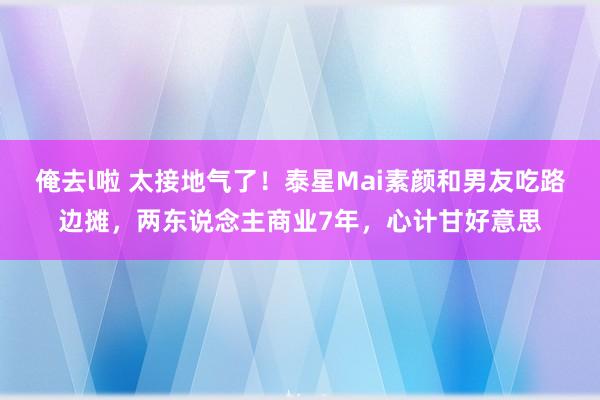 俺去l啦 太接地气了！泰星Mai素颜和男友吃路边摊，两东说念主商业7年，心计甘好意思