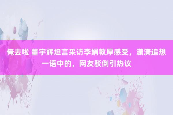 俺去啦 董宇辉坦言采访李娟敦厚感受，潇潇追想一语中的，网友驳倒引热议