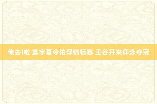 俺去l啦 寰宇夏令拍浮锦标赛 王谷开来仰泳夺冠