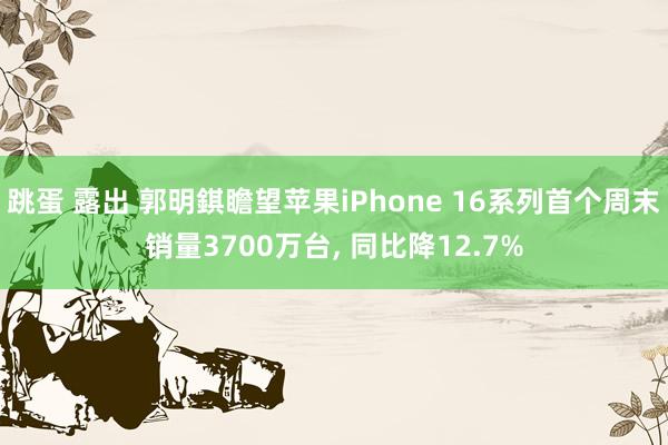 跳蛋 露出 郭明錤瞻望苹果iPhone 16系列首个周末销量3700万台， 同比降12.7%