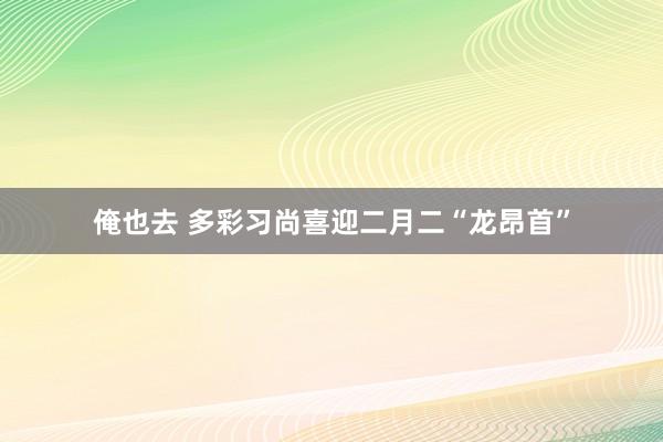 俺也去 多彩习尚喜迎二月二“龙昂首”