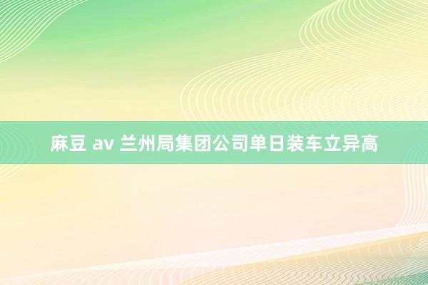 麻豆 av 兰州局集团公司单日装车立异高