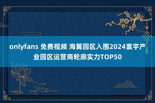 onlyfans 免费视频 海翼园区入围2024寰宇产业园区运营商轮廓实力TOP50