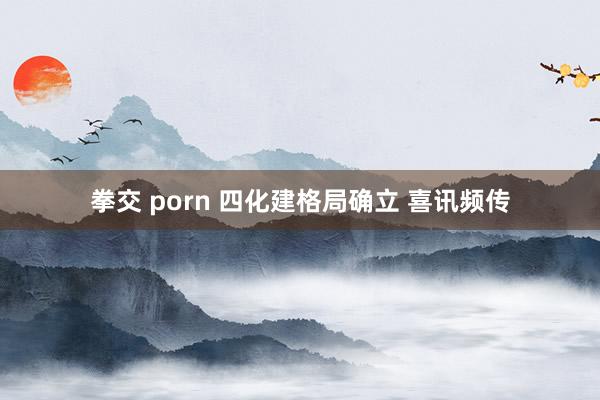 拳交 porn 四化建格局确立 喜讯频传