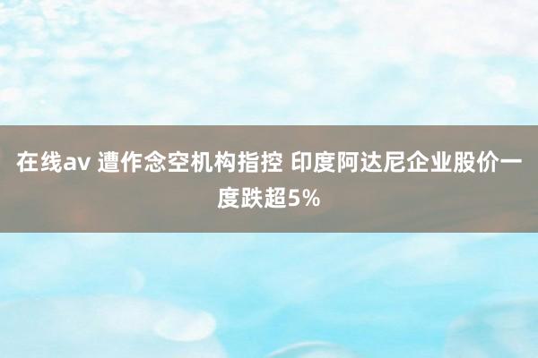 在线av 遭作念空机构指控 印度阿达尼企业股价一度跌超5%