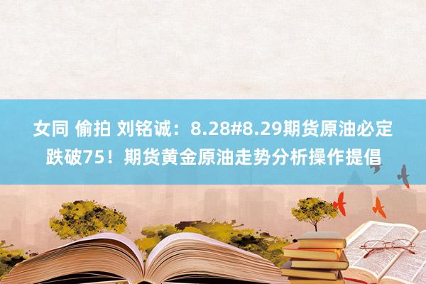 女同 偷拍 刘铭诚：8.28#8.29期货原油必定跌破75！期货黄金原油走势分析操作提倡