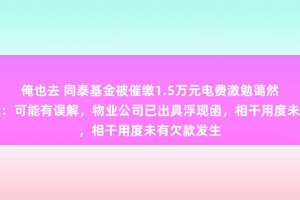 俺也去 同泰基金被催缴1.5万元电费激勉蔼然，最新恢复：可能有误解，物业公司已出具浮现函，相干用度未有欠款发生