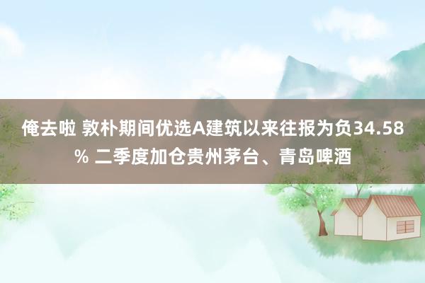 俺去啦 敦朴期间优选A建筑以来往报为负34.58% 二季度加仓贵州茅台、青岛啤酒