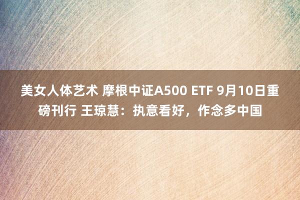 美女人体艺术 摩根中证A500 ETF 9月10日重磅刊行 王琼慧：执意看好，作念多中国