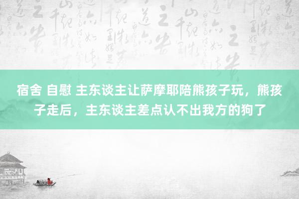 宿舍 自慰 主东谈主让萨摩耶陪熊孩子玩，熊孩子走后，主东谈主差点认不出我方的狗了