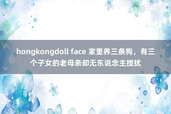 hongkongdoll face 家里养三条狗，有三个子女的老母亲却无东说念主搅扰