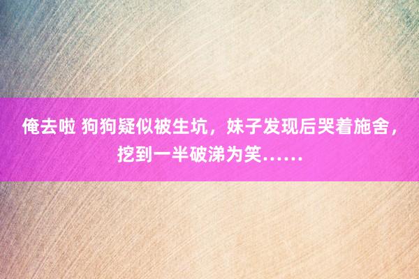 俺去啦 狗狗疑似被生坑，妹子发现后哭着施舍，挖到一半破涕为笑……