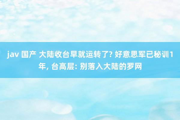 jav 国产 大陆收台早就运转了? 好意思军已秘训1年， 台高层: 别落入大陆的罗网