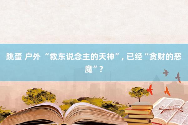 跳蛋 户外 “救东说念主的天神”， 已经“贪财的恶魔”?