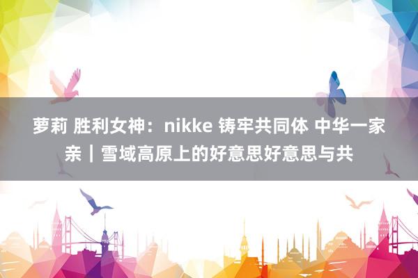 萝莉 胜利女神：nikke 铸牢共同体 中华一家亲｜雪域高原上的好意思好意思与共